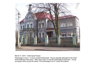March 31, 2010 – Kaliningrad Russia Orphanage in town 1 ½ hours outside Kaliningrad.  House originally belonged to the Chief of the Railroad of this town.  After many uses, is now the orphanage for this town.  A pulp and paper mill is across the street. This orphanage is for 0 -3 year old children. 