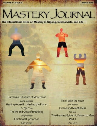 VOLUME 1 • ISSUE 3                                                   March 2011




Mastery Journal
The International Ezine on Mastery in Qigong, Internal Arts, and Life




     Harmonious Culture of Movement
                 Lama Tantrapa                     Think With the Heart
   Healing Yourself....Healing the Planet               John Weston
                 Dr. Effie Chow                   Qi Dao and Mindfulness
       The Ins and Outs of Breathing                      Kali Tara
                  Gary Giamboi              The Greatest Epidemic Known to Man
           Emotional Liposuction                           Part II
                  Gary Clyman                            Paul Levy
 