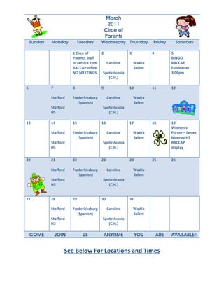 March
                                              2011
                                             Circe of
                                             Parents
    Sunday   Monday         Tuesday      Wednesday Thursday          Friday         Saturday

                        1 Circe of       2               3           4         5
                        Parents Staff                                          BINGO
                        In service 7pm        Caroline       WaWa              RACCAP
                        RACCAP office                        Salem             Fundraiser
                        NO MEETINGS      Spotsylvania                          3:00pm
                                            (C.H.)

6            7          8                9               10          11        12

             Stafford   Fredericksburg        Caroline       WaWa
                           (Spanish)                         Salem
             Stafford                    Spotsylvania
             HS                             (C.H.)

13           14         15               16              17          18        19
                                                                               Women’s
             Stafford   Fredericksburg        Caroline       WaWa              Forum – James
                           (Spanish)                         Salem             Monroe HS
             Stafford                    Spotsylvania                          RACCAP
             HS                             (C.H.)                             display


20           21         22               23              24          25        26

             Stafford   Fredericksburg        Caroline       WaWa
                           (Spanish)                         Salem
             Stafford                    Spotsylvania
             HS                             (C.H.)


27           28         29               30              31

             Stafford   Fredericksburg        Caroline       WaWa
                           (Spanish)                         Salem
             Stafford                    Spotsylvania
             HS                             (C.H.)

    COME         JOIN         US             ANYTIME          YOU        ARE   AVAILABLE!!


                    See Below For Locations and Times
 
