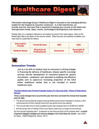 Information Advantage Group’s Healthcare Digest is focused on the emerging delivery
models for the hospital to consumer continuum. In a fast-read format, we
provide only the vital news that is essential to keeping you current on the latest and
most germane trends, ideas, results, technological developments and resources.

Simply click on a category relevant to you below to jump to the news topics, click on the
linked topic title to be taken to the source article. Most sources are publicly available; you
may have to subscribe for others.

    Innovation
                           Trend Drivers                   HIE                      ACO
      Trends

                            Physician &                                        Oversight &
  Medical Home                                         Consumer
                            Professional                                        Influence




Innovation Trends:
       Just as a he shift of medical costs to consumers is driving changes
       in financing the delivery of healthcare, disease specific concierge
       services and the development of innovative systems for patient
       recruitment, compliance and education is enabling cost-effective
       quality care to capture an increasing proportion of the $363
       billion healthcare market that is not included in overall
       healthcare costs.


  The Bond Market Has Pinched Hospitals Options For Securing Debt - Plenty Of Alternatives
  Remain.
  Three crucial changes have occurred this year that have narrowed the choices that hospitals
  have for debt:
  • The Build America Bonds program that permitted government hospitals to receive a 35%
     reimbursement of their interest costs from the government has expired.
  • The annual debt limit on bank-qualified bonds was dropped down to $10M from $30M.
  • Bonds issued with a Federal Home Loan Bank credit may no longer be tax-exempt.
  So how should hospitals plan? It depends on the financial girth of the hospital itself - a hybrid
  of general obligation pledges and revenue pledges is the most likely the course - see article
  for ideas. (H&HN Magazine, March, 2011)


                                                                                              TOC
 