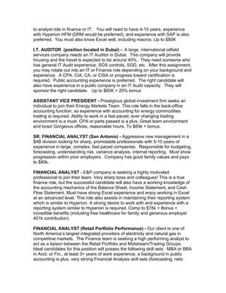 to analyst role in finance or IT. You will need to have 4-10 years, experience
with Hyperion HFM (DRM would be preferred), and experience with SAP is also
preferred. You must also know Excel well, including macros. Up to $80K

I.T. AUDITOR (position located in Dubai) - A large, international oilfield
services company needs an IT Auditor in Dubai. This company will provide
housing and the travel is expected to be around 40%. They need someone who
has general IT Audit experience, SOX controls, SOD, etc. After this assignment,
you may rotate out into an IT or Finance role depending on your background and
experience. A CPA, CIA, CA, or CISA or progress toward certification is
required. Public accounting experience is preferred. The right candidate will
also have experience in a public company in an IT Audit capacity. They will
sponsor the right candidate. Up to $80K + 20% bonus

ASSISTANT VICE PRESIDENT - Prestigious global investment firm seeks an
individual to join their Energy Markets Team. This role falls in the back-office
accounting function, so experience with accounting for energy commodities
trading is required. Ability to work in a fast paced, ever changing trading
environment is a must. CPA or parts passed is a plus. Great team environment
and boss! Gorgeous offices, reasonable hours. To $85k + bonus.

SR. FINANCIAL ANALYST (San Antonio) - Aggressive new management in a
$4B division looking for sharp, promotable professionals with 5-10 years of
experience in large, complex, fast paced companies. Responsible for budgeting,
forecasting, understanding risk, variance analysis, internal reporting. Must show
progression within prior employers. Company has good family values and pays
to $80k.

FINANCIAL ANALYST - E&P company is seeking a highly motivated
professional to join their team. Very sharp boss and colleagues! This is a true
finance role, but the successful candidate will also have a working knowledge of
the accounting mechanics of the Balance Sheet, Income Statement, and Cash
Flow Statement. Must have strong Excel experience and enjoy working in Excel
at an advanced level. This role also assists in maintaining their reporting system
which is similar to Hyperion. A strong desire to work with and experience with a
reporting system similar to Hyperion is required. Comp to $75k + Bonus +
incredible benefits (including free healthcare for family and generous employer
401k contribution)

FINANCIAL ANALYST (Retail Portfolio Performance) - Our client is one of
North America’s largest integrated providers of electricity and natural gas in
competitive markets. The Finance team is seeking a high performing analyst to
act as a liaison between the Retail Portfolio and Midstream/Trading Groups.
Ideal candidates for this position will posses the following skill sets: MBA or BBA
in Acct. or Fin., at least 3+ years of work experience, a background in public
accounting is plus, very strong Financial Analysis skill sets (forecasting, ratio
 