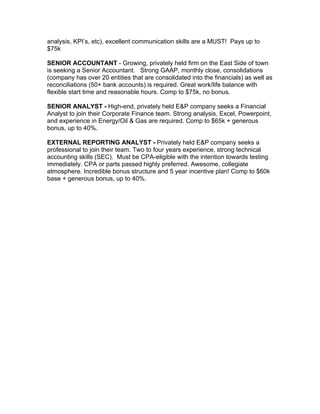 analysis, KPI’s, etc), excellent communication skills are a MUST! Pays up to
$75k

SENIOR ACCOUNTANT - Growing, privately held firm on the East Side of town
is seeking a Senior Accountant. Strong GAAP, monthly close, consolidations
(company has over 20 entities that are consolidated into the financials) as well as
reconciliations (50+ bank accounts) is required. Great work/life balance with
flexible start time and reasonable hours. Comp to $75k, no bonus.

SENIOR ANALYST - High-end, privately held E&P company seeks a Financial
Analyst to join their Corporate Finance team. Strong analysis, Excel, Powerpoint,
and experience in Energy/Oil & Gas are required. Comp to $65k + generous
bonus, up to 40%.

EXTERNAL REPORTING ANALYST - Privately held E&P company seeks a
professional to join their team. Two to four years experience, strong technical
accounting skills (SEC). Must be CPA-eligible with the intention towards testing
immediately. CPA or parts passed highly preferred. Awesome, collegiate
atmosphere. Incredible bonus structure and 5 year incentive plan! Comp to $60k
base + generous bonus, up to 40%.
 