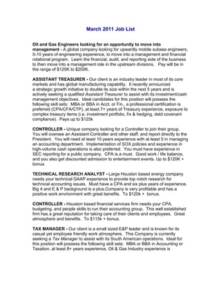 March 2011 Job List

Oil and Gas Engineers looking for an opportunity to move into
management - A global company looking for upwardly mobile subsea engineers,
5-10 years of engineering experience, to move into a management and financial
rotational program. Learn the financial, audit, and reporting side of the business
to then move into a management role in the upstream divisions. Pay will be in
the range of $125K to $200K.

ASSISTANT TREASURER - Our client is an industry leader in most of its core
markets and has global manufacturing capability. It recently announced
a strategic growth initiative to double its size within the next 5 years and is
actively seeking a qualified Assistant Treasurer to assist with its investment/cash
management objectives. Ideal candidates for this position will possess the
following skill sets: MBA or BBA in Acct. or Fin., a professional certification is
preferred (CPA/CFA/CTP), at least 7+ years of Treasury experience, exposure to
complex treasury items (i.e. investment portfolio, f/x & hedging, debt covenant
compliance). Pays up to $125k

CONTROLLER - Unique company looking for a Controller to join their group.
You will oversee an Assistant Controller and other staff, and report directly to the
President. You will need at least 10 years experience with at least 5 in managing
an accounting department. Implementation of SOX policies and experience in
high-volume cash operations is also preferred. You must have experience in
SEC reporting for a public company. CPA is a must. Good work / life balance,
and you also get discounted admission to entertainment events. Up to $120K +
bonus

TECHNICAL RESEARCH ANALYST - Large Houston based energy company
needs your technical GAAP experience to provide top notch research for
technical accounting issues. Must have a CPA and six plus years of experience.
Big 4 and E & P background is a plus.Company is very profitable and has a
positive work environment with great benefits. To $120k + bonus.

CONTROLLER - Houston based financial services firm needs your CPA,
budgeting, and people skills to run their accounting group. This well established
firm has a great reputation for taking care of their clients and employees. Great
atmosphere and benefits. To $115k + bonus.

TAX MANAGER - Our client is a small sized E&P leader and is known for its
casual yet employee friendly work atmosphere. This Company is currently
seeking a Tax Manager to assist with its South American operations. Ideal for
this position will possess the following skill sets: MBA or BBA in Accounting or
Taxation, at least 8+ years experience, Oil & Gas Industry experience is
 