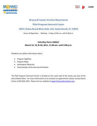  
 
 
 
 
 
                      Broward County Aviation Department 

                           Pilot Program Outreach Center  

         200 E. Dania Beach Blvd, Suite 103, Dania Beach, FL 33004 
               Hours of Operation:  Monday – Friday, 8:30 a.m. until 4:30 p.m. 

                                                

                               Saturday Hours Added: 
                 March 12, 19, & 26, 2011, 11:00 am. until 2:00 p.m. 
 
 
Residents can obtain information about: 
 
    Program Eligibility 
    Program Maps 
    Homeowner Materials 
    View Samples of the Acoustical Products 

 

The Pilot Program Outreach Center is located on the south side of the street, just east of the 
Dania Beach Hotel.  For more information or to schedule an appointment, please contact Diane 
Carter at 954‐924‐2224.  Please visit our website at www.FLLSoundInsulation.com 

 

 
 