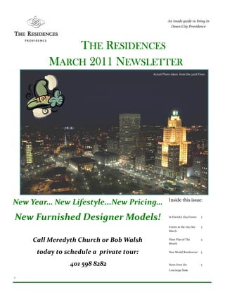An inside guide to living in
                                                     Down City Providence




             THE RESIDENCES
         MARCH 2011 NEWSLETTER
                                          Actual Photo taken from the 32nd Floor.




                                                     Inside this issue:
New Year… New Lifestyle...New Pricing…
New Furnished Designer Models!                       St Patrick’s Day Events   2


                                                     Events in the city this   3
                                                     March


     Call Meredyth Church or Bob Walsh               Floor Plan of The
                                                     Month
                                                                               4



      today to schedule a private tour:              New Model Residences!     5



                401 598 8282                         News from the             5
                                                     Concierge Desk

1
 