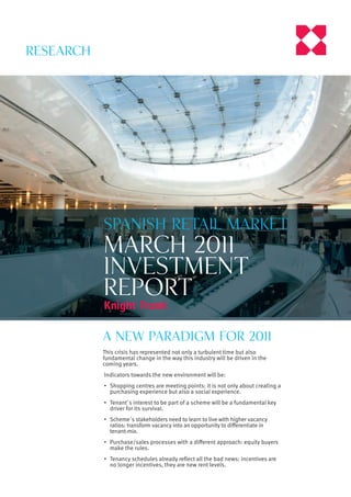 Research




           Spanish retail market
           march 2011
           investment
           report

           a NEW PARADIGM for 2011
           This crisis has represented not only a turbulent time but also
           fundamental change in the way this industry will be driven in the
           coming years.
           Indicators towards the new environment will be:
           • Shopping centres are meeting points: it is not only about creating a
             purchasing experience but also a social experience.
           • Tenant´s interest to be part of a scheme will be a fundamental key
             driver for its survival.
           • Scheme´s stakeholders need to learn to live with higher vacancy
             ratios: transform vacancy into an opportunity to diﬀerentiate in
             tenant-mix.
           • Purchase/sales processes with a diﬀerent approach: equity buyers
             make the rules.
           • Tenancy schedules already reﬂect all the bad news: incentives are
             no longer incentives, they are new rent levels.
 