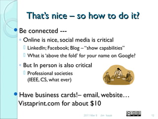 That’s nice – so how to do it?That’s nice – so how to do it?
Be connected ---
◦ Online is nice, social media is critical
 LinkedIn; Facebook; Blog – “show capabilities”
 What is ‘above the fold’ for your name on Google?
◦ But In person is also critical
 Professional societies
(IEEE, CS, what ever)
Have business cards!– email, website…
Vistaprint.com for about $10
2011 Mar 8 12Jim Isaak
 