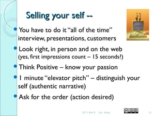 Selling your self --Selling your self --
You have to do it “all of the time”
interview, presentations, customers
Look right, in person and on the web
(yes, first impressions count – 15 seconds?)
Think Positive – know your passion
1 minute “elevator pitch” – distinguish your
self (authentic narrative)
Ask for the order (action desired)
2011 Mar 8 13Jim Isaak
 