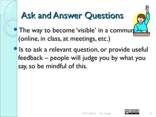 Ask and Answer QuestionsAsk and Answer Questions
The way to become ‘visible’ in a community
(online, in class, at meetings, etc.)
Is to ask a relevant question, or provide useful
feedback – people will judge you by what you
say, so be mindful of this.
2011 Mar 8 14Jim Isaak
 
