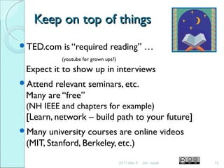 Keep on top of thingsKeep on top of things
TED.com is “required reading” …
(youtube for grown ups?)
Expect it to show up in interviews
Attend relevant seminars, etc.
Many are “free”
(NH IEEE and chapters for example)
[Learn, network – build path to your future]
Many university courses are online videos
(MIT, Stanford, Berkeley, etc.)
2011 Mar 8 15Jim Isaak
 