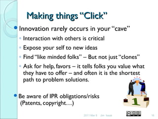 Making things “Click”Making things “Click”
Innovation rarely occurs in your “cave”
◦ Interaction with others is critical
◦ Expose your self to new ideas
◦ Find “like minded folks” – But not just “clones”
◦ Ask for help, favors – it tells folks you value what
they have to offer – and often it is the shortest
path to problem solutions.
Be aware of IPR obligations/risks
(Patents, copyright…)
2011 Mar 8 16Jim Isaak
 