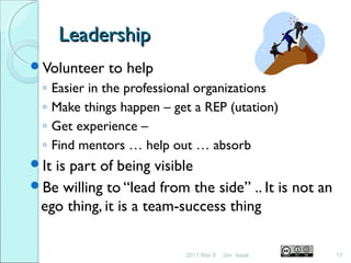 LeadershipLeadership
Volunteer to help
◦ Easier in the professional organizations
◦ Make things happen – get a REP (utation)
◦ Get experience –
◦ Find mentors … help out … absorb
It is part of being visible
Be willing to “lead from the side” .. It is not an
ego thing, it is a team-success thing
2011 Mar 8 17Jim Isaak
 