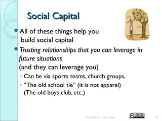 Social CapitalSocial Capital
All of these things help you
build social capital
Trusting relationships that you can leverage in
future situations
(and they can leverage you)
◦ Can be via sports teams, church groups,
◦ “The old school tie” (it is not apparel)
(The old boys club, etc.)
2011 Mar 8 18Jim Isaak
 