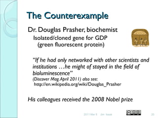 The CounterexampleThe Counterexample
Dr. Douglas Prasher, biochemist
Isolated/cloned gene for GDP
(green fluorescent protein)
Failing to get grants for his work, he left bio-tech
and went into “business’ (for a while)
“If he had only networked with other scientists and
institutions …he might of stayed in the field of
bioluminescence”
(Discover Mag.April 2011) also see:
http://en.wikipedia.org/wiki/Douglas_Prasher
His colleagues received the 2008 Nobel prize
2011 Mar 8 20Jim Isaak
 