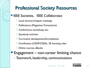 Professional Society ResourcesProfessional Society Resources
IEEE Societies, IEEE Collaboratec
 Local seminars/chapter meetings
 Publications (Magazines,Transactions)
 Conferences, workshops, etc.
 Standards activities
 Curriculum development/Accreditation
 Certification (CSDP/CSDA), SE licensing roles
 Online courses, eBooks
Engagement – non-career limiting chance
◦ Teamwork, leadership, communications
2011 Mar 8 22Jim Isaak
 