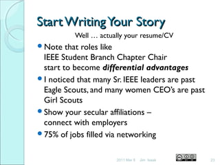 StartWritingYour StoryStartWritingYour Story
Well … actually your resume/CV
Note that roles like
IEEE Student Branch Chapter Chair
start to become differential advantages
I noticed that many Sr. IEEE leaders are past
Eagle Scouts, and many women CEO’s are past
Girl Scouts
Show your secular affiliations –
connect with employers
75% of jobs filled via networking
2011 Mar 8 23Jim Isaak
 