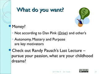 What do you want?What do you want?
Money?
◦ Not according to Dan Pink (Drive) and other’s
◦ Autonomy, Mastery and Purpose
are key motivators
Check out Randy Pausch’s Last Lecture –
pursue your passion, what are your childhood
dreams?
2011 Mar 8 24Jim Isaak
 
