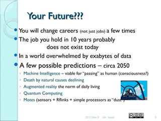 Your Future???Your Future???
You will change careers (not just jobs) a few times
The job you hold in 10 years probably
does not exist today
In a world overwhelmed by exabytes of data
A few possible predictions – circa 2050
◦ Machine Intelligence – viable for “passing” as human (consciousness?)
◦ Death by natural causes declining
◦ Augmented reality the norm of daily living
◦ Quantum Computing
◦ Motes (sensors + Rflinks + simple processors as “dust”)
2011 Mar 8 8Jim Isaak
 