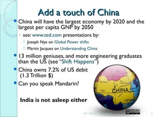 Add a touch of ChinaAdd a touch of China
China will have the largest economy by 2020 and the
largest per capita GNP by 2050
◦ see: www.ted.com presentations by:
 Joseph Nye on Global Power shifts
 Martin Jacques on Understanding China
13 million geniuses, and more engineering graduates
than the US (see “Shift Happens”)
China owns 7.2% of US debit
(1.3 Trillion $)
Can you speak Mandarin?
India is not asleep either
2011 Mar 8 9Jim Isaak
 