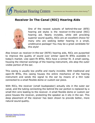 Receiver In The Canal (RIC) Hearing Aids


                            One of the newest subsets of behind-the-ear (BTE)
                            hearing aid styles is the receiver-in-the-canal (RIC)
                            hearing aid. Nearly invisible, while still providing
                            superior sound quality, RICs are an excellent choice for
                            many who are seeking better hearing in a small,
                            unobtrusive package! You may be a great candidate for
                            this style!

Also known as receiver-in-the-ear (RITE) hearing aids, RICs are purported
to improve the quality of sound over similar open-fit BTEs available in
today’s market. Like open-fit BTEs, RICs have a similar fit. A small casing,
housing the internal workings of the hearing instrument, sits atop the outer
visible portion of the ear.

This casing is usually low profile and nearly invisible. With traditional and
open-fit BTEs, this casing houses the entire mechanics of the hearing
instrument and sends the signal to the ear by means of a thin tube
connected to a small flexible dome or custom ear piece.

With RICs, the receiver (small loudspeaker) actually sits in the outer ear
canal, and the tubing connecting the behind the ear portion is replaced by a
small thin wire leading to the receiver. A small flexible dome or custom ear
piece houses the receiver, protecting the speaker as it sits in the ear. This
deep placement of the receiver has been shown to provide better, more
natural sound quality.




Physician Hearing Centers
330-400-3916
 
