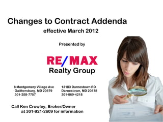 Changes to Contract Addenda
                  effective March 2012

                            Presented by



                    RE/MAX
                     Realty Group

 6 Montgomery Village Ave    12183 Darnestown RD
 Gaithersburg, MD 20879      Darnestown, MD 20878
 301-258-7757                301-869-4218


Call Ken Crowley, Broker/Owner
     at 301-921-2609 for information
 