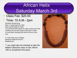 African Helix Saturday March 3rd ,[object Object],[object Object],Students should bring : Size 11 seed beads for Helix Size 8 seed beads for Helix You will need other beads to make up the rest of the necklace but we will not get to that part in class It is just basic stringing that will be done on your own 8 -10 lb power pro or fireline Beading needle #10 & #12 Beading mat ** you might also be intrested to take the Netted Cabochon class on Sat. March 10th to compliment this piece 