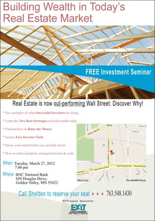 Building Wealth in Today’s
Real Estate Market



                                                               FREE Investment Seminar



       Real Estate is now out-performing Wall Street: Discover Why!
* See examples of what Successful Investors are doing.

* Learn the Two Best Strategies to build wealth today.

* Find out how to Raise the Money.

* Access Free Investor Tools.

* Know your return before you actually invest.

* How to reduce property management time & costs.


When: Tuesday, March 27, 2012
        7:00 pm
Where: BNC National Bank
         650 Douglas Drive,
         Golden Valley, MN 55422


           Call Sheldon to reserve your seat                             763.548.1430
                                           RSVP required. Sponsored by
 