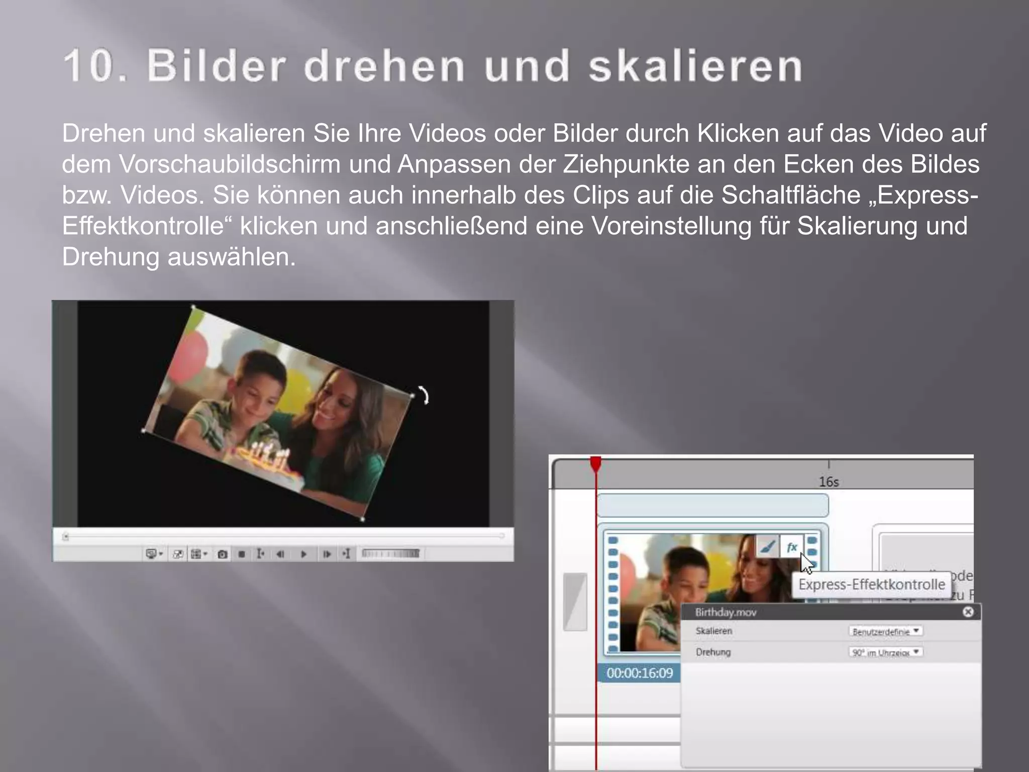 Drehen und skalieren Sie Ihre Videos oder Bilder durch Klicken auf das Video auf
dem Vorschaubildschirm und Anpassen der Ziehpunkte an den Ecken des Bildes
bzw. Videos. Sie können auch innerhalb des Clips auf die Schaltfläche „Express-
Effektkontrolle“ klicken und anschließend eine Voreinstellung für Skalierung und
Drehung auswählen.
 