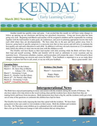 March 2012 Newsletter



        Another month has quickly come and gone. I am excited that this month we will have some changes to
  follow up opening up our classroom and having two preschool classrooms. Using one lesson plan has been
  going very well. Beginning mid-March each teacher will be assigned 6 children and be responsible for working
  together with the lead teachers to plan goals, do conferences, and assist in planning appropriate lessons that meet
  each child where they are developmentally. We have done this in the past and have gotten away from it;
  however, going back to specific caregivers is a necessity now that we have grown and still strive to maintain the
  best quality care and early education to each child. In addition it will max out each classroom at 12 in attendance
  daily which also allows us more one-on-one time with the children as well.
        The Giraffes will have Karen as their lead teacher with Julie assisting while the Birds will have Sara as
  their lead and myself assisting. Robin and Jennifer will be used as substitutes to cover vacations and my
  maternity leave. (Classroom schedules, routines, and lesson plans will remain the same.) I look forward to these
  changes complementing our mission and vision for KELC. Your feedback is important to us as we make these
  changes, so please feel free to call, email, or see me with your feedback.               Have a great month! Jeni

Upcoming Dates:
March 1 – Birds visit the Library                    Birthdays This Month:
March 4 – Dr. Seuss Day at Oberlin
               Library 1:30 – 4:30 pm               March 7 – Lucia turns 4!
March 7 – Swimming 3-4 pm
                                                         Happy, Happy
March 15 – Giraffes visit the Library
March 16th – St. Patrick’s Day Party                    Birthday to You!
March 21 – Swimming 3-4 pm
April 6th – Closed for Inservice


                                           Intergenerational News
The Birds have enjoyed participating in music and motion with the residents during the month of February. We
also have taken a few trips down to the wood working shop and the residents have shown them how they are
making bowls and boxes from tree pieces. Both interactions have been a big hit, and the residents really get a kick
out of some of the questions or comments the children have had for them.

The Giraffes have been really enjoying the time they spend with the residents. We have been
going down to the care center to visit residents in their rooms. Both the children and residents
love this. On Thursdays some children go to a planned activity with residents and
then a few go to the Jameson Lounge to talk with residents that are sitting there.
 