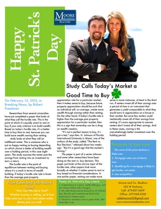 St. Patrick’s
   Happy

     Day
                                                          Study Calls Today’s Market a
                                                          Good Time to Buy
On February 13, 2012, in                         appreciation rate for a particular market,               sense in some instances, at least in the short
                                                 then it makes sense to buy, because future               run, if renters invest all of their savings over
Breaking News, by Robert                         property appreciation should be such that                a period of time in an instrument that
Freedman                                         an individual will, on average, create more              generates a yield comparable to what they
     Researchers from several universities       wealth through owning rather than renting.               would earn in appreciation on a house in
have just completed a paper that looks at        On the other hand, if today’s hurdle rate is             their market. But since few renters could
what they call the hurdle rate. This is the      higher than the average past property                    realistically invest all of their savings from
point at which it’s equally smart to rent or     appreciation for a particular market, then               renting, it’s more appropriate to assume
buy if your only criterion is to build wealth.   this is a sign that ownership can be a drag              renters don’t invest all of their savings. And
Based on today’s hurdle rate, it’s a better      on wealth creation.                                      in these cases, owning is the
time to buy than to rent, because you can              “It’s not a perfect reason to buy, it’s            overwhelmingly better investment over the
build more wealth owning than renting.           just a test,” says Ken. H. Johnson of Florida            holding period.
      study looks at what they call an           International University in Miami, one of the
indifferent renter. This is someone who is       authors of the study, called “The Rent vs.
just as happy renting as buying depending        Buy Decision,” released about two weeks                    Reasons to buy now
on which choice is better at building wealth     ago. “But it’s a good sign that the market’s
                                                 turning.”                                                  1. The worst of the price declines is
over a holding period, in this case eight
years. The study assumes the renter puts the           The paper is part of a series Johnson                likely over.	
savings from renting into an investment to       and some other researchers have been                       2. Mortgage rates are at historic
earn a return.                                   doing on the rent vs. buy decision. This
                                                                                                            lows.	
     The hurdle rate is the point of             paper just looks at the narrow topic of the
equilibrium between renting and buying           hurdle rate; other papers look more                        3. Qualifying for a mortgage is likely to
where it’s a wash in terms of wealth             broadly at whether it makes sense to rent or               get harder, not easier.	
building. If today’s hurdle rate rate is lower   buy based on financial considerations. In                  4. Less competition	
than the average past property                   one earlier paper, renting can make more

  From Caleb and Jodi Moore                       Funny St. Patrick’s Day Liners:                                Moore and Co. Realtors
                                                  1. A leprechaun is a short, cuddly little guy -- sort
            Team                                  of a Danny DiVito with a brogue.                                   103 W Parkway
         “How Can We Serve You?”                  2. My wife always serves broccoli on St. Patrick's                Cell: 479-857-3409
                                                  Day. But she can't convince me that it's fat                    Office: 479-968-3300
    Whether buying or selling, we’d love
                                                  shamrocks in cheese sause.
help assist you in your real estate needs,        3. The boss's secretary wore a green dress. She
                                                                                                                calebmoore33@gmail.com
          please give us a call.                  looks like a tree.                                            www.cmoorerealestate.com
 