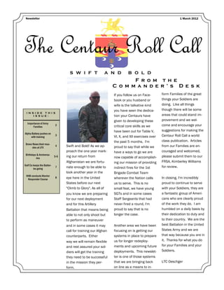 Newsletter                                                                                                  1 March 2012




The Centaur Roll Call
                                    S W I F T                   A N D      B O L D
                                                                         F r o m t h e
                                                                  C o m m a n d e r ’ s D e s k
                                                                  If you follow us on Face-       form Families of the great
                                                                  book or you husband or          things your Soldiers are
                                                                  wife is the talkative kind      doing. Like all things
                                                                  you have seen the dedica-       though there will be some
 I N S I D E T H I S
      I S S U E :                                                 tion your Centaurs have         areas that could stand im-
                                                                  given to developing these       provement and we wel-
  Importance of Army
      Families
                            2                                     critical core skills as we      come and encourage your
                                                                  have been out for Table V,      suggestions for making the
Alpha Battery pushes on
     with training
                            3                                     VI, X, and XII exercises over   Centaur Roll Call a world
                                                                  the past 5 months. I'm          class publication. Articles
 Bravo flexes their mus-
       cles at LFX
                            4     Swift and Bold! As we ap-       proud to say that while we      from our Families are en-
                                  proach the one year mark-       have a ways to go we are        couraged and welcomed,
 Birthdays & Anniversa-
          ries
                            5-6   ing our return from             now capable of accomplish-      please submit them to our
                                  Afghanistan we are fortu-       ing our mission of providing    FRSA, Kimberley Williams
Golf Co keeps the Batter-
        ies going
                            7     nate enough to be able to       indirect fires for the 1st      for review.
                                  look another year in the        Brigade Combat Team
 HHB conducts Warrior
  Responder Course
                            8     eye here in the United          wherever the Nation calls       In closing, I'm incredibly
                                  States before our next          us to serve. This is no         proud to continue to serve
                                  "Climb to Glory". As all of     small feat, we have young       with your Soldiers, they are
                                  you know we are preparing       SGTs and in some cases          a fantastic group of Ameri-
                                  for our next deployment         Staff Sergeants that had        cans who are clearly proud
                                  and for this Artillery          never fired a round, I'm        of the work they do. I am
                                  Battalion that means being      proud to say that is no         humbled on a daily basis by
                                  able to not only shoot but      longer the case.                their dedication to duty and
                                  to perform as maneuver                                          to their country. We are the
                                  and in some cases it may        Another area we have been       best Battalion in the United
                                  call for training our Afghan    focusing on is getting our      States Army and we are
                                  counterparts. Either            systems in place to prepare     that way because you are in
                                  way we will remain flexible     us for longer redeploy-         it. Thanks for what you do
                                  and rest assured your sol-      ments and upcoming future       for your Families and your
                                  diers will get the training     deployments. This newslet-      Soldiers.
                                  they need to be successful      ter is one of those systems
                                  in the mission they per-        that we are bringing back       LTC Oeschger
                                  form.                           on line as a means to in-
 