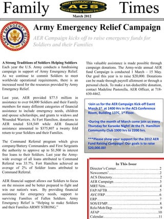 Family                                         March 2012
                                                                           Times
                    Army Emergency Relief Campaign
                    AER Campaign kicks off to raise emergency funds for
                    Soldiers and their Families


A Strong Traditions of Soldiers Helping Soldiers      This valuable assistance is made possible through
Each year the U.S. Army conducts a fundraising        campaign donations. The Army-wide annual AER
campaign in support of Army Emergency Relief.         fund Campaign is conducted 1 March – 15 May.
As we continue to commit Soldiers to meet             Our goal this year is to raise $20,000. Donations
worldwide operational requirements, there is an       can be made through payroll allotment or through a
increased need for the resources provided by Army     personal check. To make a tax-deductible donation,
Emergency Relief.                                     contact Madeline Pastorella, AER Officer, at 718-
                                                      630-4462.
Last year, AER provided $77.5 million in
assistance to over 64,000 Soldiers and their Family
                                                       •Join us for the AER Campaign Kick-off Event
members for many different categories of financial
                                                       March 1st at 1400 Hrs in the ACS Conference
assistance to include emergency needs, children
                                                       Room, Building 137C, 1st Floor.
and spouse scholarships, and grants to widows and
Wounded Warriors. At Fort Hamilton, donations to
                                                       •During the month of March come join us every
AER totaled $18,549 while AER financial
                                                       Thursday for Karaoke Night! At the Ft. Hamilton
assistance amounted to $375,807 a twenty fold
                                                       Community Club 1900 hrs to 2200 hrs.
return to your Soldiers and their Families.
                                                       ***Please show your support for the 2012 AER
The Command Referral program which gives
                                                       Fund Raising Campaign! Our goals is to raise
company/Battery Commanders and First Sergeants
                                                       $20,000.00!
the authority to approve up to $1,500 in interest
free loans to their Soldiers. Last year the Army-
wide average of all loans attributed to Command
Referral was 33.7%. Fort Hamilton achieved an                            In This Issue
average of 2% of Soldier loans attributed to            Director’s Corner…………………..……......…2
Command Referral.                                       Newcomers’.....………………………..……….2
                                                        ACS Directory...…….….………………………2
AER financial support allows our Soldiers to focus      AER Campaign….....…..…………...….............3
on the mission and be better prepared to fight and      MRT/Vets..……..………………………………4
win our nation's wars. By providing financial           FAP/AFTB………..……………………………5
assistance for emergency needs, support to              AVC/FRP…………………………....................6
surviving Families of Fallen Soldiers. Army             ERP…………………….....................................7
Emergency Relief is “Helping to make Soldiers           SOS/EFMP.……………….................................8
and their Families ARMY STRONG.”                        Relo/Mob/Dep…………………………….........9
                                                        AFAP …..…….………………………...……..10
                                                        Calendar..……………………………………...11
 