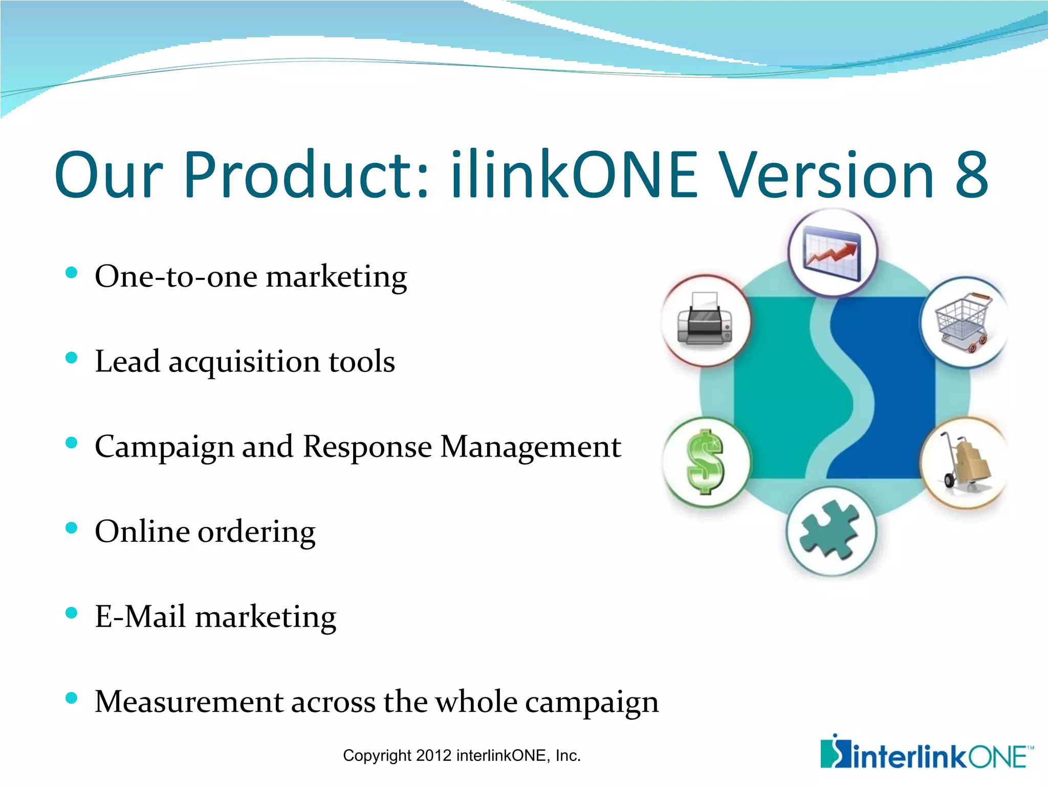 Our Product: ilinkONE Version 8
 One-to-one marketing

 Lead acquisition tools

 Campaign and Response Management

 Online ordering

 E-Mail marketing

 Measurement across the whole campaign
                     Copyright 2012 interlinkONE, Inc.
 