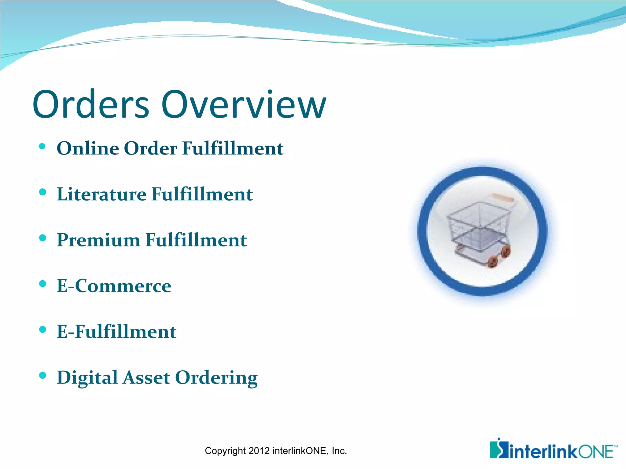 Orders Overview
 Online Order Fulfillment

 Literature Fulfillment

 Premium Fulfillment

 E-Commerce

 E-Fulfillment

 Digital Asset Ordering


                  Copyright 2012 interlinkONE, Inc.
 