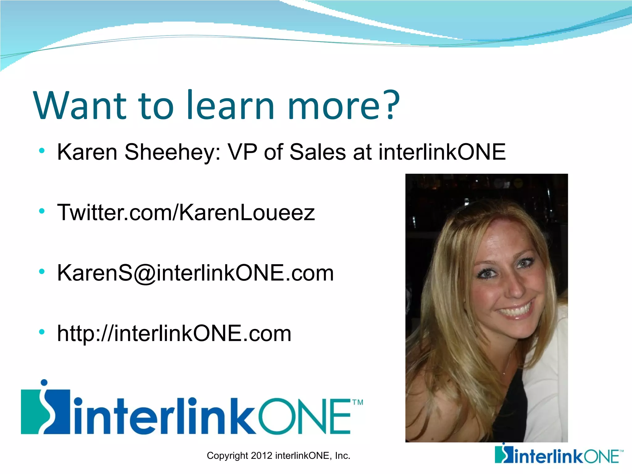 Want to learn more?
• Karen Sheehey: VP of Sales at interlinkONE

• Twitter.com/KarenLoueez

• KarenS@interlinkONE.com

• http://interlinkONE.com




                Copyright 2012 interlinkONE, Inc.
 
