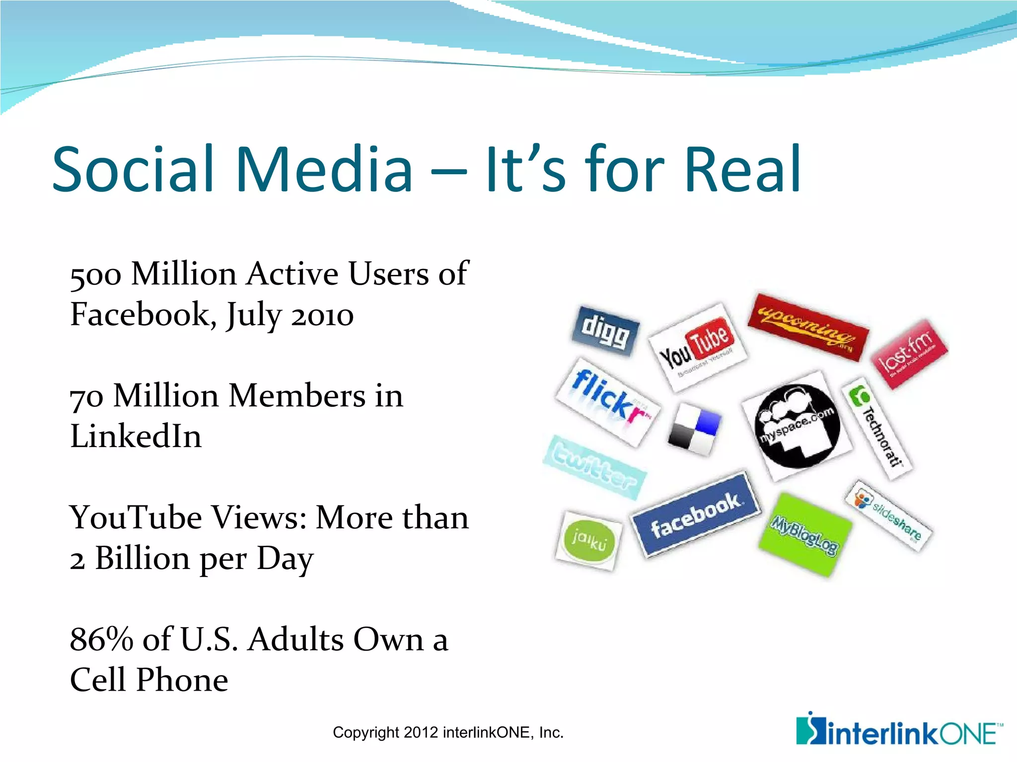 Social Media – It’s for Real
500 Million Active Users of
Facebook, July 2010

70 Million Members in
LinkedIn

YouTube Views: More than
2 Billion per Day

86% of U.S. Adults Own a
Cell Phone
                 Copyright 2012 interlinkONE, Inc.
 