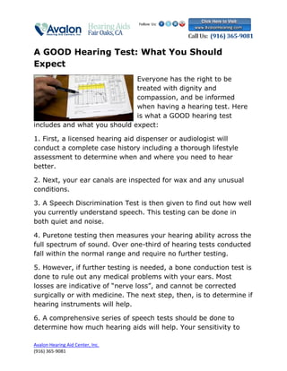 A GOOD Hearing Test: What You Should
Expect
                              Everyone has the right to be
                              treated with dignity and
                              compassion, and be informed
                              when having a hearing test. Here
                              is what a GOOD hearing test
includes and what you should expect:

1. First, a licensed hearing aid dispenser or audiologist will
conduct a complete case history including a thorough lifestyle
assessment to determine when and where you need to hear
better.

2. Next, your ear canals are inspected for wax and any unusual
conditions.

3. A Speech Discrimination Test is then given to find out how well
you currently understand speech. This testing can be done in
both quiet and noise.

4. Puretone testing then measures your hearing ability across the
full spectrum of sound. Over one-third of hearing tests conducted
fall within the normal range and require no further testing.

5. However, if further testing is needed, a bone conduction test is
done to rule out any medical problems with your ears. Most
losses are indicative of “nerve loss”, and cannot be corrected
surgically or with medicine. The next step, then, is to determine if
hearing instruments will help.

6. A comprehensive series of speech tests should be done to
determine how much hearing aids will help. Your sensitivity to

Avalon Hearing Aid Center, Inc.
(916) 365-9081
 