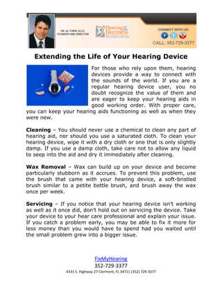 Extending the Life of Your Hearing Device
                        For those who rely upon them, hearing
                        devices provide a way to connect with
                        the sounds of the world. If you are a
                        regular hearing device user, you no
                        doubt recognize the value of them and
                        are eager to keep your hearing aids in
                        good working order. With proper care,
you can keep your hearing aids functioning as well as when they
were new.

Cleaning – You should never use a chemical to clean any part of
hearing aid, nor should you use a saturated cloth. To clean your
hearing device, wipe it with a dry cloth or one that is only slightly
damp. If you use a damp cloth, take care not to allow any liquid
to seep into the aid and dry it immediately after cleaning.

Wax Removal – Wax can build up on your device and become
particularly stubborn as it accrues. To prevent this problem, use
the brush that came with your hearing device, a soft-bristled
brush similar to a petite bottle brush, and brush away the wax
once per week.

Servicing – If you notice that your hearing device isn’t working
as well as it once did, don’t hold out on servicing the device. Take
your device to your hear care professional and explain your issue.
If you catch a problem early, you may be able to fix it more for
less money than you would have to spend had you waited until
the small problem grew into a bigger issue.



                                FixMyHearing
                                352-729-3377
                4331 S. Highway 27 Clermont, FL 34711 (352) 729-3377
 