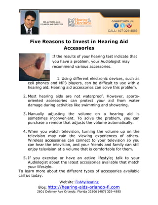 Five Reasons to Invest in Hearing Aid
                  Accessories
                   If the results of your hearing test indicate that
                   you have a problem, your Audiologist may
                   recommend various accessories.


                     1. Using different electronic devices, such as
     cell phones and MP3 players, can be difficult to use with a
     hearing aid. Hearing aid accessories can solve this problem.

  2. Most hearing aids are not waterproof. However, sports-
     oriented accessories can protect your aid from water
     damage during activities like swimming and showering.

  3. Manually adjusting the volume on a hearing aid is
     sometimes inconvenient. To solve the problem, you can
     purchase a remote that adjusts the volume automatically.

  4. When you watch television, turning the volume up on the
     television may ruin the viewing experiences of others.
     Wireless accessories can connect to your television so you
     can hear the television, and your friends and family can still
     enjoy television at a volume that is comfortable for them.

   5. If you exercise or have an active lifestyle; talk to your
      Audiologist about the latest accessories available that match
      your lifestyle.
To learn more about the different types of accessories available
call us today.
                      Website: FixMyHearing
          Blog: http://hearing-aids-orlando-fl.com
          2601 Delaney Ave Orlando, Florida 32806 (407) 329-4885
 