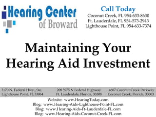 Call Today
                                                  Coconut Creek, FL 954-633-8630
                                                  Ft. Lauderdale, FL 954-573-2943
                                                 Lighthouse Point, FL 954-633-7374




    Maintaining Your
  Hearing Aid Investment
3170 N. Federal Hwy., Ste.    208 5975 N Federal Highway       4887 Coconut Creek Parkway
Lighthouse Point, FL 33064    Ft. Lauderdale, Florida, 33308   Coconut Creek, Florida, 33063
                           Website: www.HearingToday.com
                   Blog: www.Hearing-Aids-Lighthouse-Point-FL.com
                    Blog: www.Hearing-Aids-Ft-Lauderdale-FL.com
                    Blog: www.Hearing-Aids-Coconut-Creek-FL.com
 
