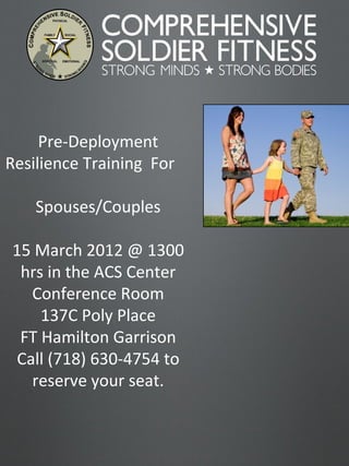 Pre-Deployment Resilience Training  For  Spouses/Couples 15 March 2012 @ 1300 hrs in the ACS Center Conference Room 137C Poly Place FT Hamilton Garrison Call (718) 630-4754 to reserve your seat. 