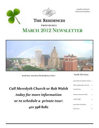 A guide to living in
                                                           Downcity Providence.




           MARCH 2012 NEWSLETTER




           South East view from The Residences Tower
                                                        Inside this issue:

                                                       James Beard Foundation Awards 2


                                                       What’s Happening in the City   3


    Call Meredyth Church or Bob Walsh                  Cocktail Class                 3




       today for more information                      Newport Restaurant Week        4


                                                       Gallery Night                  4
      or to schedule a private tour:
                                                       Floor Plan of the Month        5

                   401 598 8282                        Past Events                    6




1
 