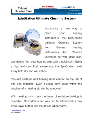 SpinStation Ultimate Cleaning System


                       Introducing a new way to clean
                       your hearing instruments, the
                       SpinStation Ultimate Cleaning
                       System from General Hearing
                       Instruments,   Inc.!   Remove
                       unwanted ear wax, dead skin,
and debris from your hearing aids with a quick
spin. Using a high end centrifical accerelator, the
SpinStation twirls away both dry and wet debris.
Vacuum systems and heating units cannot do the
job of this one machine. Even buildup from deep
within the receiver of a hearing aid can be
removed!


With heating units, only the issue of moisture
buildup is remedied. Dried debris and wax can be


Calvert Hearing Care
972-200-3127
 