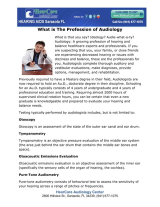 What is The Profession of Audiology
                       What is that you say? Ideology? Audie-what-a-ty?
                       Audiology: A growing profession of hearing and
                       balance healthcare experts and professionals. If you
                       are suspecting that you, your family, or close friends
                       are experiencing decreased hearing or issues with
                       dizziness and balance, these are the professionals for
                       you. Audiologists complete thorough auditory and
                       vestibular evaluations, make diagnoses, provide
                       options, management, and rehabilitation.

Previously required to have a Masters degree in their field, Audiologists are
now required to hold an Au.D., doctorate degree in their discipline. Schooling
for an Au.D. typically consists of 4 years of undergraduate and 4 years of
professional education and training. Requiring almost 2000 hours of
supervised clinical rotation hours, you can be certain that even a new
graduate is knowledgeable and prepared to evaluate your hearing and
balance needs.

Testing typically performed by audiologists includes, but is not limited to:

Otoscopy

Otoscopy is an assessment of the state of the outer ear canal and ear drum.

Tympanometry

Tympanometry is an objective pressure evaluation of the middle ear system
(the area just behind the ear drum that contains the middle ear bones and
space).

Otoacoustic Emissions Evaluation

Otoacoustic emissions evaluation is an objective assessment of the inner ear
(specifically the sensory cells of the organ of hearing, the cochlea).

Pure-Tone Audiometry

Pure-tone audiometry consists of behavioral test to assess the sensitivity of
your hearing across a range of pitches or frequencies.
                        HearCare Audiology Center
               2800 Hillview St., Sarasota, FL 34239, (941) 677-1075
 