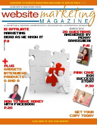 SUBSCRIBE	
  TO	
  WEBSITE	
  MARKETING	
  MAGAZINE	
  TO	
  WIN	
  AN	
  IPAD2	
  	
  P.15	
  
                           LEARN	
  HOW	
  TO	
  MAKE	
  MONEY	
  ONLINE	
  
                                                                                                                	
  




  » C O N C E P T IO N 	
  » C R E A T IO N 	
  » M O N E T IZ A T IO N 	
  » S O C IA L IZ A T IO N 	
  » A U T O M A T IO N 	
  » R E C R E A T IO N

  Is affiliate                                                                                                                                            MARCH	
  2012	
  
                                                                                                                                                      20 Questions
  Marketing
                                                                                                                                                       Answered by
  Dead as we know it                                                                                                                                             Penny
  p.11                                                                                                                                                   Sansevieri
Allen	
  Lundry	
  




                                                                                                                                                                                         p.16




                                                                                                                                                                                                Penny	
  Sansevieri	
  
                                                                                                                                                                           	
  




+ 	
  
    plus
    Gadgets
    	
  

    interviews                                                                                                                                                                PINK CAKE
                                                                                                                                                                                    BOX
    products
                                                                                                                                                                               success
    Q and A                                                                                                                                                                       story
    Earl	
  Stringer	
  




                                                                                                                                                                                          p.30

                                                                                                                                                                                                                  Jesse	
  Heap	
  
                                                                                                                                                                                  	
  




     How to make money
     with facebook
     p.20
                                                                                                                                                                            get your
                                                                                                                                                                          copy today

                                             	
  	
  	
  	
  	
  	
  	
  	
  	
  	
  	
  	
  	
  	
  	
  	
  	
  	
  CLICK	
  HERE	
  TO	
  VISIT	
  OUR	
  WEBSITE	
  
 