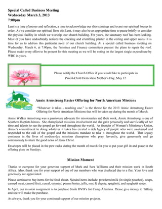 Special Called Business Meeting
Wednesday March 3, 2013
7:00pm
Lent is a time of prayer and reflection, a time to acknowledge our shortcomings and to put our spiritual houses in
order. As we consider our spiritual lives this Lent, it may also be an appropriate time to pause briefly to consider
the physical facility in which we worship, our church building. For years, the sanctuary roof has been leaking.
Most of you have undoubtedly noticed the cracking and crumbling plaster in the ceiling and upper walls. It is
time for us to address this particular need of our church building. At a special called business meeting on
Wednesday, March 6, at 7:00pm, the Premises and Finance committees present the plans to repair the roof.
Please make every effort to be present for this meeting as we will be voting on the largest single expenditure by
WBC in years.




                                     Please notify the Church Office if you would like to participate in
                                              Parent-Child Dedication Mother’s Day, May 12.




                      Annie Armstrong Easter Offering for North American Missions
                       “Whatever it takes - reaching one.” is the theme for the 2013 Annie Armstrong Easter
                       Offering for North American Missions that will be taken up during the month of March.

Annie Walker Armstrong was a passionate advocate for missionaries and their work, Annie Armstrong is one of
Southern Baptists heroes. She championed missions involvement and she gave personally and sacrificially of her
time and talents to see the gospel go forward throughout the world. As founder of Woman’s Missionary Union,
Annie’s commitment to doing whatever it takes has created a rich legacy of people who were awakened and
responded to the call of the gospel and the missions mandate to take it throughout the world. That legacy
continues in the lives of modern-day missions champions who pray fervently, give generously and go
continuously to share the good news of Jesus Christ.
Envelopes will be placed in the pew racks during the month of march for you to put your gift in and place in the
offering plate on Sundays.


                                               Mission Moment
Thanks to everyone for your generous support of Mark and Sara Williams and their mission work in South
Africa. Also, thank you for your support of one of our members who was displaced due to a fire. Your love and
generosity are appreciated.
Please continue to buy items for the food closet. Needed items include: powdered milk (in single pouches), soups,
canned meat, canned fruit, cereal, oatmeal, peanut butter, jelly, mac & cheese, spaghetti, and spaghetti sauce.
In April, our mission assignment is to purchase blank DVD’s for Camp Alkulana. Please give money to Tiffany
and she will make the purchase.
As always, thank you for your continued support of our mission projects.
 