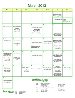 March 2013
          Sun                          Mon                             Tues                      Wed                             Thurs                       Fri                       Sat

                                                                                                                                                 1                            2
                                                                                                                                                 Morningside Fridays’
                                                                                                                                                 Bible Study @ 10:30a
                                                                                                                                                      3000 Skipwith Road

                                                                                                                                                       Youth All State Choir Concert
                                                                                                                                                                             3:00pm
                                                                                                                                                                             First Baptist Church


3                          4                                    5                   6                                    7                       8                            9
                           Deadline for Dinner by Reservation
Holy Communion                                                                          Wednesday Night Activities
                                   Knitting a
                                 Fellowship @                                                 Special Called
                                 7:00p / Parlor                                            Business Meeting
                                                                                             RE: Roof Repair
                                                                                         Fellowship Hall - 7:00pm                                   7:30p - January Bible
                                                                                                                                                    Study / Fellowship Hall
                                                                                                                                                      Rev. Bill Duganne


10                         11                                   12                  13                                   14                      15                           16
                           Deadline for Dinner by Reservation
     Daylight Savings                                                                                                                            Morningside Fridays’
                                                                                                                             Finance Committee   Bible Study @ 10:30a
                                                                                        Wednesday Night Activities            Meeting @ 7:00p         3000 Skipwith Road
                               Deacon Meeting
                                   7:30p
                                                                                                                                                    7:30p - January Bible
                                                                                    Snow date for Special Called
                                                                                    Business Meeting 7:00pm                                         Study / Fellowship Hall
                                                                                                                                                      Rev. Bill Duganne


17                         18                                   19                  20                                   21                      22                           23
                           Deadline for Dinner by Reservation
Pastries with the Pastor
  Children ages 8-11                                                                                                                             Morningside Fridays’
 during Sunday School                                                                   Wednesday Night Activities                               Bible Study @ 10:30a
                                                                                                                                                      3000 Skipwith Road
     Blessing of Prayer        Church Council
       Shawls during           Meeting @ 7:30p
                                                                                                                                                    7:30p - January Bible
      worship service                                                                                                                               Study / Fellowship Hall
                                                                                                                                                      Rev. Bill Duganne


24                         25                                   26                  27                                   28                      29                           30
                                                                                                                                                         West End
     Palm Sunday                                                10:00a - VIP Club                                        Maundy Thursday             Community Service             Holy Saturday
                                                                                    No Wednesday Night Activities         Service at 7:00pm          Monument Heights
     Noon - Book Club                                                Tony Booth                                                                         12:00 Noon
     Lunch & Meeting                                                 103.7 Radio                                                                     5716 Monument Avenue

                                                                                                                                                    7:30p - January Bible
                                                                                                                                                    Study / Fellowship Hall
                                                                                                                                                      Rev. Bill Duganne

31

8:30am - Gazebo Easter

     Easter Sunday                                                                                 5:30            Dinner by Reservation
                                                                                                   6:30            Angel Voices Choir                            3 years - 1st grade
                                                                                                                   Sonshine Singers                              2nd - 5th grade
                                                                                                                   God’s Hands Puppets                           6th - 12th grade
                                                                                                   6:45            Prayer Meeting and Bible Study
                                                                                                   7:00            Sonshine Ringers                              2nd - 5th grade
                                                                                                                   New Life Singers                              Youth and Adults
                                    8:45              Sanctuary Ringers                            7:45            Sanctuary Choir
                                    9:40              Sunday School
                                   11:00              Worship
 