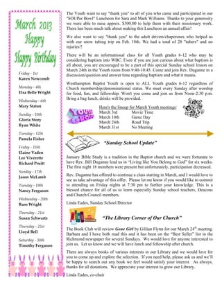 The Youth want to say "thank you" to all of you who came and participated in our
                    "SOUPer Bowl" Luncheon for Sara and Mark Williams. Thanks to your generosity
                    we were able to raise approx. $300.00 to help them with their missionary work.
                    There has been much talk about making this Luncheon an annual affair!
                    We also want to say "thank you" to the adult drivers/chaperones who helped us
                    with our snow tubing trip on Feb. 18th. We had a total of 28 "tubers" and no
                    injuries!!
                    There will be an informational class for all Youth grades 6-12 who may be
                    considering baptism into WBC. Even if you are just curious about what baptism is
                    all about, you are encouraged to be a part of this special Sunday school lesson on
                    March 24th in the Youth room from 9:40-10:45. Come and join Rev. Duganne in a
Friday - 1st        discussion/question and answer time regarding baptism and what it means.
Karen Newcomb
                    Westhampton Baptist Youth is open to ALL Youth grades 6-12 regardless of
Monday - 4th        Church membership/denominational status. We meet every Sunday after worship
Elsa Belle Wright   for food, fun, and fellowship. Won't you come and join us from Noon-2:30 p.m.
                    Bring a bag lunch, drinks will be provided.
Wednesday - 6th
Mary Staton                           Here's the lineup for March Youth meetings:
                                      March 3rd          Movie Time
Sunday - 10th
                                      March 10th         Game Day
Gloria Story
                                      March 24th         Road Trip
Ryan White
                                      March 31st         No Meeting
Tuesday - 12th
Pamela Fisher
                                         “Sunday School Update”
Friday - 15th
Elaine Vaden
Lee Viverette       January Bible Study is a tradition in the Baptist church and we were fortunate to
Richard Pruitt      have Rev. Bill Duganne lead us in “Living like You Belong to God” for six weeks.
                    The first night 18 members were present but unfortunately, participation decreased.
Sunday - 17th
Jason McLamb
                    Rev. Duganne has offered to continue a class starting in March, and I would love to
                    see us take advantage of this offer. Please let me know if you would like to commit
Tuesday - 19th      to attending on Friday nights at 7:30 pm to further your knowledge. This is a
Nancy Ferguson      blessed chance for all of us to learn especially Sunday school teachers, Deacons
                    and Church Council members.
Wednesday - 20th
Russ Wright         Linda Eades, Sunday School Director

Thursday - 21st
Susan Schwartz                          “The Library Corner of Our Church”
Thursday - 22st
                    The Book Club will review Gone Girl by Gillian Flynn for our March 24th meeting.
Lloyd Bell
                    Barbara and I have both read this and it has been on the “Best Seller” list in the
Saturday - 30th     Richmond newspaper for several Sundays. We would love for anyone interested to
Timothy Ferguson    join us. Let us know and we will have lunch and fellowship after church.
                    There are always books of various interests in our Library and we would love for
                    you to come up and explore the selection. If you need help, please ask us and we’ll
                    be happy to search out any book we feel would satisfy your interest. As always,
                    thanks for all donations. We appreciate your interest to grow our Library.
                    Linda Eades, co-chair
 