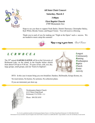 All State Choir Concert
                                                                                Saturday, March 2
                                                                                           3:00pm
                                                                              First Baptist Church
                                                                              2709 Monument Ave

                                Hope to see you there to support Noah Butler, Dimitri Duroseau, Christopher Bailey,
                                Kyle White, Brooke Turner, and Raquel Turner. You will receive a blessing.

                                Thank you to each of you for making our “Night at the Opera” such a success. We
                                are headed to music camp this summer!

                                                                                         Keep a song in your heart, Carol Turner




   L C R W B C E A                                                                                                                           Longest
                                                                                                                                             Continuously
                                                                                                                                             Running
The 29th annual GAZEBO EASTER will be at the University of                                                                                   Westhampton
Richmond Lake, on the island, in the Gazebo before church
from about 8:30 am to 9:30 am. 29 years of hot, cold, wet, dry,
                                                                                                                                             Baptist
large groups, small groups, and one “kind of a baptism”.                                                                                     Church
                                                                                                                                             Easter
                                                                                                                                             Activity

         BYO: In this case it means bring you own breakfast; Hardees, McDonalds, Krispy Kreme, etc.
         No reservations, No hymns, No sermons, No collection plates.
         If you are interested, just show up.



                                       Westhampton Baptist Church
                                       6112 Three Chopt Road
                                       Richmond, VA 23226 - 2732
                                       Phone: 804.282.4243




                    The Candle is published monthly by Westhampton Baptist Church, 6112 Three Chopt Road, Richmond, VA 23226 (804) 282-4243.
       Information for any newsletter may be brought to the church office or faxed to us at (804) 282-0352. Copy deadline is noon, the 3rd Monday of each month.
 