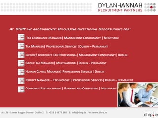 AT DHRP WE ARE CURRENTLY DISCUSSING EXCEPTIONAL OPPORTUNITIES FOR:
                    TAX COMPLIANCE MANAGER| MANAGEMENT CONSULTANCY | NEGOTIABLE

                    TAX MANAGER| PROFESSIONAL SERVICES | DUBLIN – PERMANENT

                    INCOME/ CORPORATE TAX PROFESSIONAL| MANAGEMENT CONSULTANCY| DUBLIN

                    GROUP TAX MANAGER| MULTINATIONAL| DUBLIN - PERMANENT

                    HUMAN CAPITAL MANAGER| PROFESSIONAL SERVICES| DUBLIN

                    PROJECT MANAGER – TECHNOLOGY | PROFESSIONAL SERVICES| DUBLIN – PERMANENT

                    CORPORATE RESTRUCTURING | BANKING AND CONSULTING | NEGOTIABLE




A: 126 - Lower Baggot Street - Dublin 2 T: +353 1 6877 160 E: info@dhrp.ie W: www.dhrp.ie
 